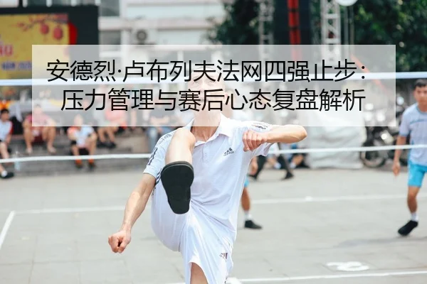 安德烈·卢布列夫法网四强止步：压力管理与赛后心态复盘解析